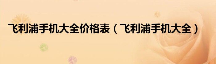 飞利浦手机大全价格表（飞利浦手机大全）