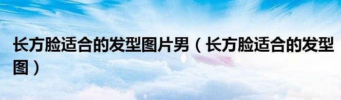 长方脸适合的发型图片男（长方脸适合的发型图）