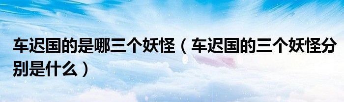 车迟国的是哪三个妖怪（车迟国的三个妖怪分别是什么）