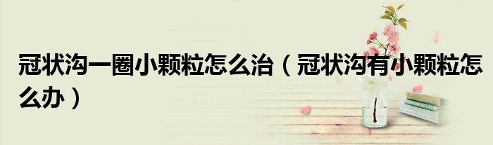 冠状沟一圈小颗粒怎么治（冠状沟有小颗粒怎么办）