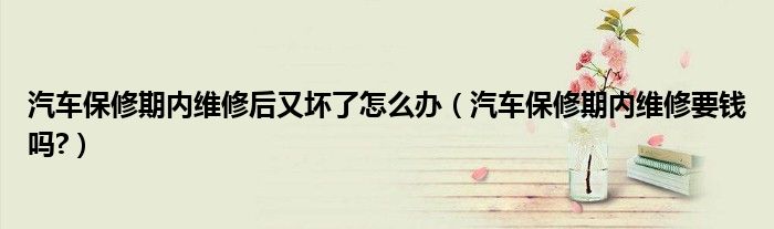 汽车保修期内维修后又坏了怎么办（汽车保修期内维修要钱吗?）