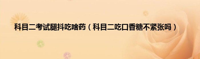 科目二考试腿抖吃啥药（科目二吃口香糖不紧张吗）