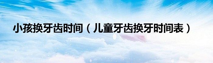 小孩换牙齿时间（儿童牙齿换牙时间表）
