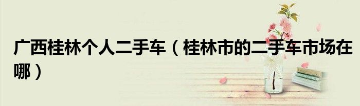 广西桂林个人二手车（桂林市的二手车市场在哪）