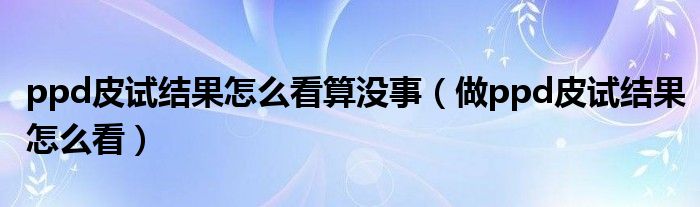 ppd皮试结果怎么看算没事（做ppd皮试结果怎么看）