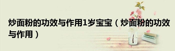 炒面粉的功效与作用1岁宝宝（炒面粉的功效与作用）