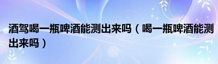 酒驾喝一瓶啤酒能测出来吗（喝一瓶啤酒能测出来吗）