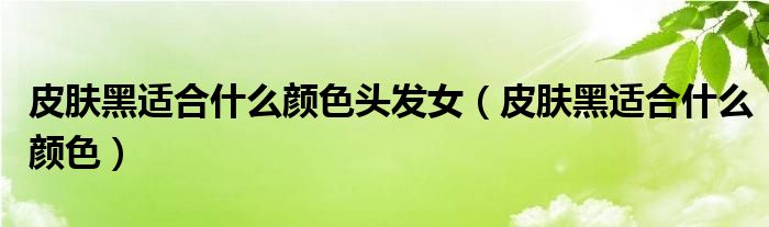 皮肤黑适合什么颜色头发女（皮肤黑适合什么颜色）
