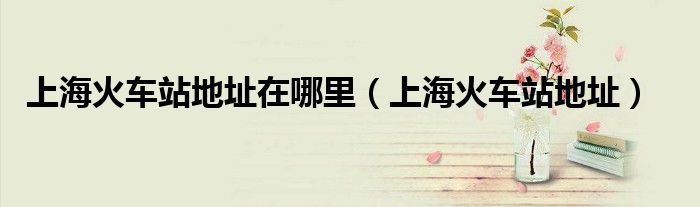 上海火车站地址在哪里（上海火车站地址）